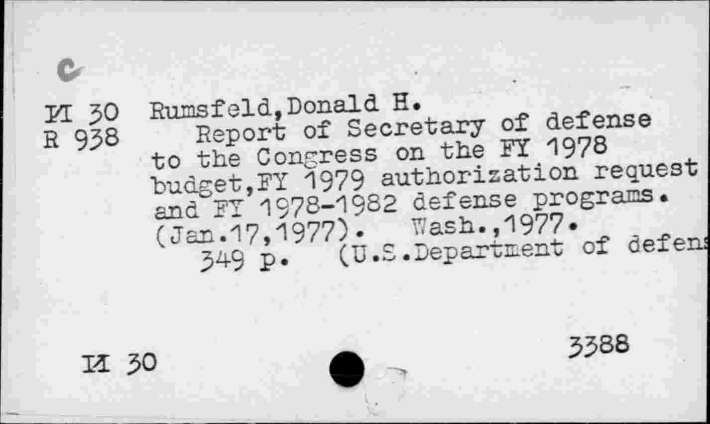 ﻿G
yr 50
R 95S
RnmsfqIcL,Donald H.
Report of Secretary of defen to the Congress on the FX 19/0 ■hnH-et FY 1979 authorization request 1978-1982 defense program.
( Tan 17 1977)«	Wash.,1977«
( ^9 p. (U.S.Department of defen
Id 50
3588